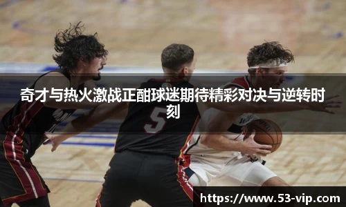 奇才与热火激战正酣球迷期待精彩对决与逆转时刻